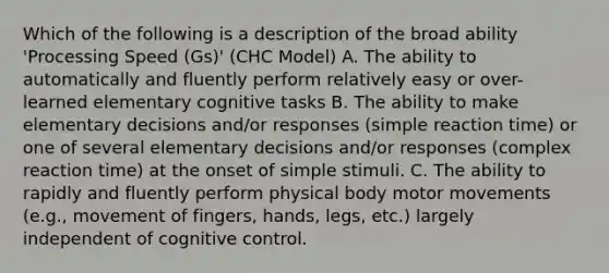 Which of the following is a description of the broad ability 'Processing Speed (Gs)' (CHC Model) A. The ability to automatically and fluently perform relatively easy or over-learned elementary cognitive tasks B. The ability to make elementary decisions and/or responses (simple reaction time) or one of several elementary decisions and/or responses (complex reaction time) at the onset of simple stimuli. C. The ability to rapidly and fluently perform physical body motor movements (e.g., movement of fingers, hands, legs, etc.) largely independent of cognitive control.