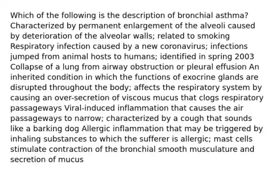 Which of the following is the description of bronchial asthma? Characterized by permanent enlargement of the alveoli caused by deterioration of the alveolar walls; related to smoking Respiratory infection caused by a new coronavirus; infections jumped from animal hosts to humans; identified in spring 2003 Collapse of a lung from airway obstruction or pleural effusion An inherited condition in which the functions of exocrine glands are disrupted throughout the body; affects the respiratory system by causing an over-secretion of viscous mucus that clogs respiratory passageways Viral-induced inflammation that causes the air passageways to narrow; characterized by a cough that sounds like a barking dog Allergic inflammation that may be triggered by inhaling substances to which the sufferer is allergic; mast cells stimulate contraction of the bronchial smooth musculature and secretion of mucus