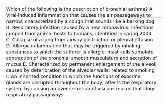 Which of the following is the description of bronchial asthma? A. Viral-induced inflammation that causes the air passageways to narrow; characterized by a cough that sounds like a barking dog B. Respiratory infection caused by a new coronavirus; infections jumped from animal hosts to humans; identified in spring 2003 C. Collapse of a lung from airway obstruction or pleural effusion D. Allergic inflammation that may be triggered by inhaling substances to which the sufferer is allergic; mast cells stimulate contraction of the bronchial smooth musculature and secretion of mucus E. Characterized by permanent enlargement of the alveoli caused by deterioration of the alveolar walls; related to smoking F. An inherited condition in which the functions of exocrine glands are disrupted throughout the body; affects the respiratory system by causing an over-secretion of viscous mucus that clogs respiratory passageways