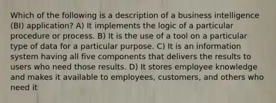 Which of the following is a description of a business intelligence (BI) application? A) It implements the logic of a particular procedure or process. B) It is the use of a tool on a particular type of data for a particular purpose. C) It is an information system having all five components that delivers the results to users who need those results. D) It stores employee knowledge and makes it available to employees, customers, and others who need it