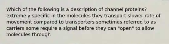 Which of the following is a description of channel proteins? extremely specific in the molecules they transport slower rate of movement compared to transporters sometimes referred to as carriers some require a signal before they can "open" to allow molecules through