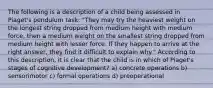 The following is a description of a child being assessed in Piaget's pendulum task: "They may try the heaviest weight on the longest string dropped from medium height with medium force, then a medium weight on the smallest string dropped from medium height with lesser force. If they happen to arrive at the right answer, they find it difficult to explain why." According to this description, it is clear that the child is in which of Piaget's stages of cognitive development? a) concrete operations b) sensorimotor c) formal operations d) preoperational