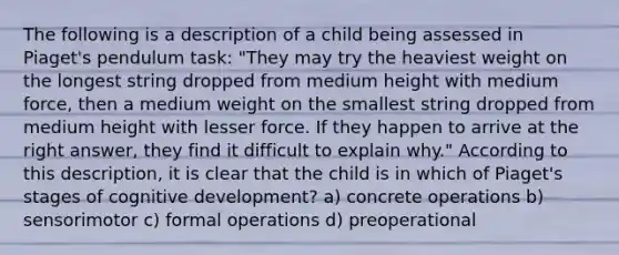 The following is a description of a child being assessed in Piaget's pendulum task: "They may try the heaviest weight on the longest string dropped from medium height with medium force, then a medium weight on the smallest string dropped from medium height with lesser force. If they happen to arrive at the right answer, they find it difficult to explain why." According to this description, it is clear that the child is in which of Piaget's stages of cognitive development? a) concrete operations b) sensorimotor c) formal operations d) preoperational