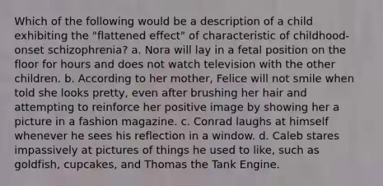 Which of the following would be a description of a child exhibiting the "flattened effect" of characteristic of childhood-onset schizophrenia? a. Nora will lay in a fetal position on the floor for hours and does not watch television with the other children. b. According to her mother, Felice will not smile when told she looks pretty, even after brushing her hair and attempting to reinforce her positive image by showing her a picture in a fashion magazine. c. Conrad laughs at himself whenever he sees his reflection in a window. d. Caleb stares impassively at pictures of things he used to like, such as goldfish, cupcakes, and Thomas the Tank Engine.