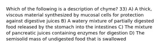 Which of the following is a description of chyme? 33) A) A thick, viscous material synthesized by mucosal cells for protection against digestive juices B) A watery mixture of partially digested food released by the stomach into the intestines C) The mixture of pancreatic juices containing enzymes for digestion D) The semisolid mass of undigested food that is swallowed