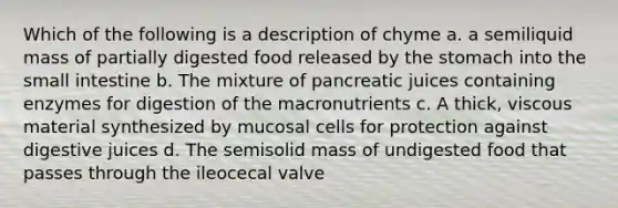 Which of the following is a description of chyme a. a semiliquid mass of partially digested food released by the stomach into the small intestine b. The mixture of pancreatic juices containing enzymes for digestion of the macronutrients c. A thick, viscous material synthesized by mucosal cells for protection against digestive juices d. The semisolid mass of undigested food that passes through the ileocecal valve