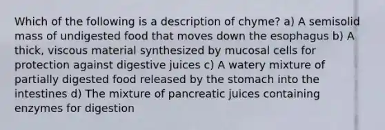 Which of the following is a description of chyme? a) A semisolid mass of undigested food that moves down the esophagus b) A thick, viscous material synthesized by mucosal cells for protection against digestive juices c) A watery mixture of partially digested food released by the stomach into the intestines d) The mixture of pancreatic juices containing enzymes for digestion