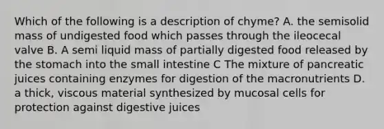 Which of the following is a description of chyme? A. the semisolid mass of undigested food which passes through the ileocecal valve B. A semi liquid mass of partially digested food released by the stomach into the small intestine C The mixture of pancreatic juices containing enzymes for digestion of the macronutrients D. a thick, viscous material synthesized by mucosal cells for protection against digestive juices