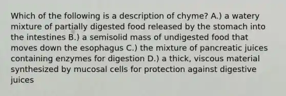 Which of the following is a description of chyme? A.) a watery mixture of partially digested food released by the stomach into the intestines B.) a semisolid mass of undigested food that moves down the esophagus C.) the mixture of pancreatic juices containing enzymes for digestion D.) a thick, viscous material synthesized by mucosal cells for protection against digestive juices