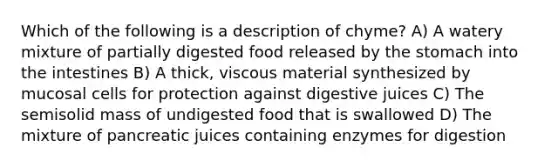 Which of the following is a description of chyme? A) A watery mixture of partially digested food released by the stomach into the intestines B) A thick, viscous material synthesized by mucosal cells for protection against digestive juices C) The semisolid mass of undigested food that is swallowed D) The mixture of pancreatic juices containing enzymes for digestion