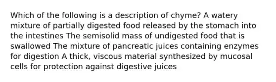 Which of the following is a description of chyme? A watery mixture of partially digested food released by <a href='https://www.questionai.com/knowledge/kLccSGjkt8-the-stomach' class='anchor-knowledge'>the stomach</a> into the intestines The semisolid mass of undigested food that is swallowed The mixture of pancreatic juices containing enzymes for digestion A thick, viscous material synthesized by mucosal cells for protection against digestive juices