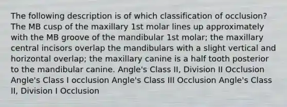 The following description is of which classification of occlusion? The MB cusp of the maxillary 1st molar lines up approximately with the MB groove of the mandibular 1st molar; the maxillary central incisors overlap the mandibulars with a slight vertical and horizontal overlap; the maxillary canine is a half tooth posterior to the mandibular canine. Angle's Class II, Division II Occlusion Angle's Class I occlusion Angle's Class III Occlusion Angle's Class II, Division I Occlusion