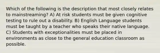 Which of the following is the description that most closely relates to mainstreaming? A) At risk students must be given cognitive testing to rule out a disability. B) English Language students must be taught by a teacher who speaks their native language. C) Students with exceptionalities must be placed in environments as close to the general education classroom as possible.