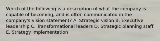 Which of the following is a description of what the company is capable of becoming, and is often communicated in the company's vision statement? A. Strategic vision B. Executive leadership C. Transformational leaders D. Strategic planning staff E. Strategy implementation