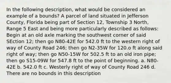 In the following description, what would be considered an example of a bounds? A parcel of land situated in Jefferson County, Florida being part of Section 12, Township 3 North, Range 5 East and being more particularly described as follows: Begin at an old axle marking the southwest corner of said SEction 12; then go N80-42E for 542.0 ft to the western right of way of County Road 246; then go N2-35W for 120.o ft along said right of way; then go N50-15W for 502.5 ft to an old iron pipe; then go S15-09W for 547.8 ft to the point of beginning. a. N80-42E b. 542.0 ft c. Westerly right of way of County Road 246 d. There are no bounds in this description