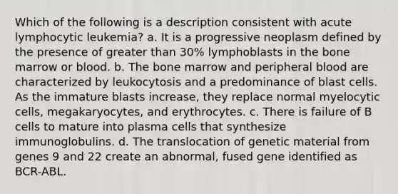 Which of the following is a description consistent with acute lymphocytic leukemia? a. It is a progressive neoplasm defined by the presence of greater than 30% lymphoblasts in the bone marrow or blood. b. The bone marrow and peripheral blood are characterized by leukocytosis and a predominance of blast cells. As the immature blasts increase, they replace normal myelocytic cells, megakaryocytes, and erythrocytes. c. There is failure of B cells to mature into plasma cells that synthesize immunoglobulins. d. The translocation of genetic material from genes 9 and 22 create an abnormal, fused gene identified as BCR-ABL.