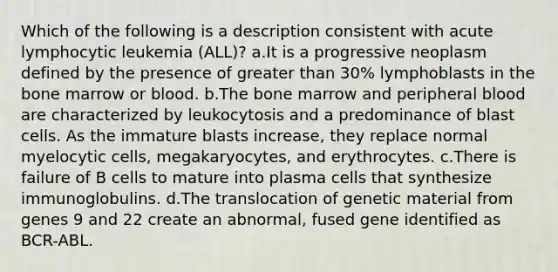 Which of the following is a description consistent with acute lymphocytic leukemia (ALL)? a.It is a progressive neoplasm defined by the presence of greater than 30% lymphoblasts in the bone marrow or blood. b.The bone marrow and peripheral blood are characterized by leukocytosis and a predominance of blast cells. As the immature blasts increase, they replace normal myelocytic cells, megakaryocytes, and erythrocytes. c.There is failure of B cells to mature into plasma cells that synthesize immunoglobulins. d.The translocation of genetic material from genes 9 and 22 create an abnormal, fused gene identified as BCR-ABL.