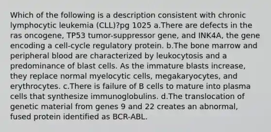 Which of the following is a description consistent with chronic lymphocytic leukemia (CLL)?pg 1025 a.There are defects in the ras oncogene, TP53 tumor-suppressor gene, and INK4A, the gene encoding a cell-cycle regulatory protein. b.The bone marrow and peripheral blood are characterized by leukocytosis and a predominance of blast cells. As the immature blasts increase, they replace normal myelocytic cells, megakaryocytes, and erythrocytes. c.There is failure of B cells to mature into plasma cells that synthesize immunoglobulins. d.The translocation of genetic material from genes 9 and 22 creates an abnormal, fused protein identified as BCR-ABL.