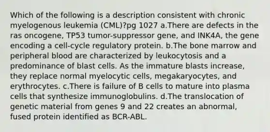 Which of the following is a description consistent with chronic myelogenous leukemia (CML)?pg 1027 a.There are defects in the ras oncogene, TP53 tumor-suppressor gene, and INK4A, the gene encoding a cell-cycle regulatory protein. b.The bone marrow and peripheral blood are characterized by leukocytosis and a predominance of blast cells. As the immature blasts increase, they replace normal myelocytic cells, megakaryocytes, and erythrocytes. c.There is failure of B cells to mature into plasma cells that synthesize immunoglobulins. d.The translocation of genetic material from genes 9 and 22 creates an abnormal, fused protein identified as BCR-ABL.