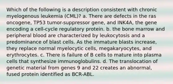 Which of the following is a description consistent with chronic myelogenous leukemia (CML)? a. There are defects in the ras oncogene, TP53 tumor-suppressor gene, and INK4A, the gene encoding a cell-cycle regulatory protein. b. the bone marrow and peripheral blood are characterized by leukocytosis and a predominance of blast cells. As the immature blasts increase, they replace normal myelocytic cells, megakaryocytes, and erythrocytes. c. There is failure of B cells to mature into plasma cells that synthesize immunoglobulins. d. The translocation of genetic material from genes 9 and 22 creates an abnormal, fused protein identified as BCR-ABL.