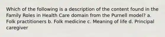 Which of the following is a description of the content found in the Family Roles in Health Care domain from the Purnell model? a. Folk practitioners b. Folk medicine c. Meaning of life d. Principal caregiver