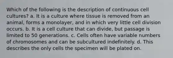 Which of the following is the description of continuous cell cultures? a. It is a culture where tissue is removed from an animal, forms a monolayer, and in which very little cell division occurs. b. It is a cell culture that can divide, but passage is limited to 50 generations. c. Cells often have variable numbers of chromosomes and can be subcultured indefinitely. d. This describes the only cells the specimen will be plated on.