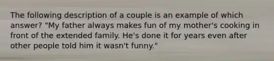 The following description of a couple is an example of which answer? "My father always makes fun of my mother's cooking in front of the extended family. He's done it for years even after other people told him it wasn't funny."