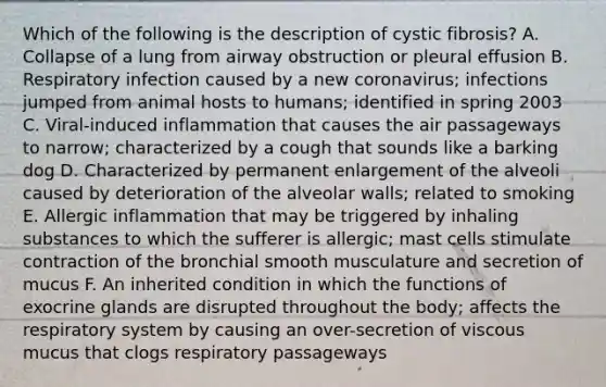 Which of the following is the description of cystic fibrosis? A. Collapse of a lung from airway obstruction or pleural effusion B. Respiratory infection caused by a new coronavirus; infections jumped from animal hosts to humans; identified in spring 2003 C. Viral-induced inflammation that causes the air passageways to narrow; characterized by a cough that sounds like a barking dog D. Characterized by permanent enlargement of the alveoli caused by deterioration of the alveolar walls; related to smoking E. Allergic inflammation that may be triggered by inhaling substances to which the sufferer is allergic; mast cells stimulate contraction of the bronchial smooth musculature and secretion of mucus F. An inherited condition in which the functions of exocrine glands are disrupted throughout the body; affects the respiratory system by causing an over-secretion of viscous mucus that clogs respiratory passageways