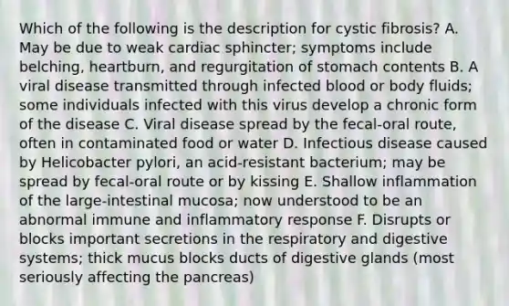 Which of the following is the description for cystic fibrosis? A. May be due to weak cardiac sphincter; symptoms include belching, heartburn, and regurgitation of stomach contents B. A viral disease transmitted through infected blood or body fluids; some individuals infected with this virus develop a chronic form of the disease C. Viral disease spread by the fecal-oral route, often in contaminated food or water D. Infectious disease caused by Helicobacter pylori, an acid-resistant bacterium; may be spread by fecal-oral route or by kissing E. Shallow inflammation of the large-intestinal mucosa; now understood to be an abnormal immune and inflammatory response F. Disrupts or blocks important secretions in the respiratory and digestive systems; thick mucus blocks ducts of digestive glands (most seriously affecting <a href='https://www.questionai.com/knowledge/kITHRba4Cd-the-pancreas' class='anchor-knowledge'>the pancreas</a>)