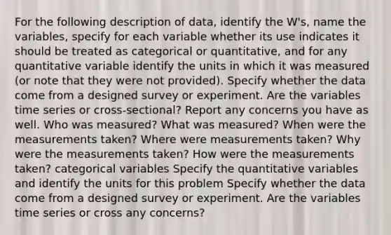 For the following description of​ data, identify the​ W's, name the​ variables, specify for each variable whether its use indicates it should be treated as categorical or​ quantitative, and for any quantitative variable identify the units in which it was measured​ (or note that they were not​ provided). Specify whether the data come from a designed survey or experiment. Are the variables time series or​ cross-sectional? Report any concerns you have as well. Who was​ measured? What was​ measured? When were the measurements​ taken? Where were measurements​ taken? Why were the measurements​ taken? How were the measurements​ taken? categorical variables Specify the quantitative variables and identify the units for this problem Specify whether the data come from a designed survey or experiment. Are the variables time series or​ cross any concerns?