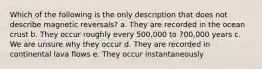 Which of the following is the only description that does not describe magnetic reversals? a. They are recorded in the ocean crust b. They occur roughly every 500,000 to 700,000 years c. We are unsure why they occur d. They are recorded in continental lava flows e. They occur instantaneously