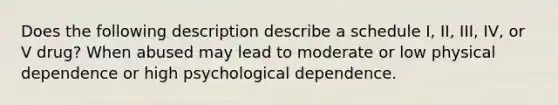 Does the following description describe a schedule I, II, III, IV, or V drug? When abused may lead to moderate or low physical dependence or high psychological dependence.