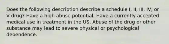 Does the following description describe a schedule I, II, III, IV, or V drug? Have a high abuse potential. Have a currently accepted medical use in treatment in the US. Abuse of the drug or other substance may lead to severe physical or psychological dependence.