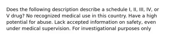 Does the following description describe a schedule I, II, III, IV, or V drug? No recognized medical use in this country. Have a high potential for abuse. Lack accepted information on safety, even under medical supervision. For investigational purposes only