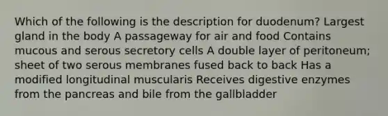 Which of the following is the description for duodenum? Largest gland in the body A passageway for air and food Contains mucous and serous secretory cells A double layer of peritoneum; sheet of two serous membranes fused back to back Has a modified longitudinal muscularis Receives digestive enzymes from the pancreas and bile from the gallbladder