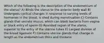 Which of the following is the description of the endometrium of the uterus? A) Binds the uterus to the anterior body wall B) Undergoes cyclical changes in response to varying levels of hormones in the blood; is shed during menstruation C) Contains glands that secrete mucus, which can block bacteria from vagina or block entry of sperm D) Rounded region of the uterus, superior to the entry of the uterine tubes E) Largest division of the broad ligament F) Contains uterine glands that change in length as the endometrium thins and thickens