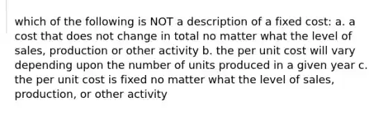 which of the following is NOT a description of a fixed cost: a. a cost that does not change in total no matter what the level of sales, production or other activity b. the per unit cost will vary depending upon the number of units produced in a given year c. the per unit cost is fixed no matter what the level of sales, production, or other activity