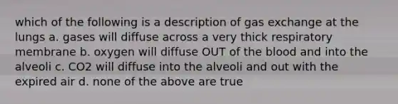 which of the following is a description of <a href='https://www.questionai.com/knowledge/kU8LNOksTA-gas-exchange' class='anchor-knowledge'>gas exchange</a> at the lungs a. gases will diffuse across a very thick respiratory membrane b. oxygen will diffuse OUT of <a href='https://www.questionai.com/knowledge/k7oXMfj7lk-the-blood' class='anchor-knowledge'>the blood</a> and into the alveoli c. CO2 will diffuse into the alveoli and out with the expired air d. none of the above are true