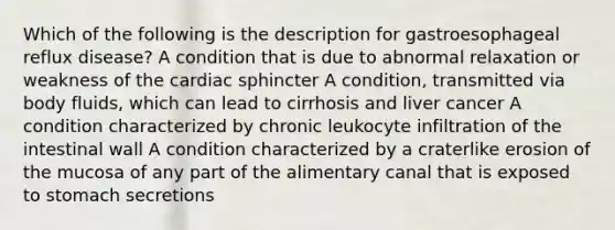 Which of the following is the description for gastroesophageal reflux disease? A condition that is due to abnormal relaxation or weakness of the cardiac sphincter A condition, transmitted via body fluids, which can lead to cirrhosis and liver cancer A condition characterized by chronic leukocyte infiltration of the intestinal wall A condition characterized by a craterlike erosion of the mucosa of any part of the alimentary canal that is exposed to stomach secretions