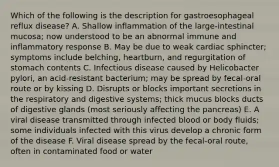 Which of the following is the description for gastroesophageal reflux disease? A. Shallow inflammation of the large-intestinal mucosa; now understood to be an abnormal immune and inflammatory response B. May be due to weak cardiac sphincter; symptoms include belching, heartburn, and regurgitation of stomach contents C. Infectious disease caused by Helicobacter pylori, an acid-resistant bacterium; may be spread by fecal-oral route or by kissing D. Disrupts or blocks important secretions in the respiratory and digestive systems; thick mucus blocks ducts of digestive glands (most seriously affecting the pancreas) E. A viral disease transmitted through infected blood or body fluids; some individuals infected with this virus develop a chronic form of the disease F. Viral disease spread by the fecal-oral route, often in contaminated food or water