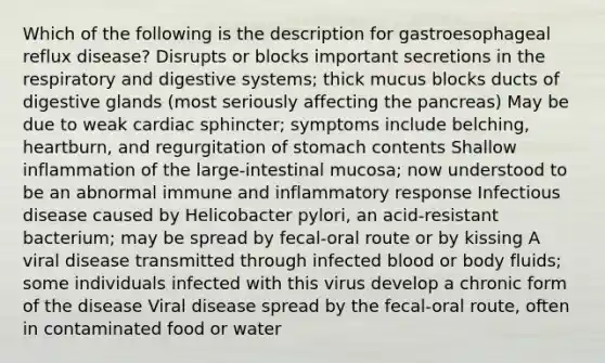 Which of the following is the description for gastroesophageal reflux disease? Disrupts or blocks important secretions in the respiratory and digestive systems; thick mucus blocks ducts of digestive glands (most seriously affecting the pancreas) May be due to weak cardiac sphincter; symptoms include belching, heartburn, and regurgitation of stomach contents Shallow inflammation of the large-intestinal mucosa; now understood to be an abnormal immune and inflammatory response Infectious disease caused by Helicobacter pylori, an acid-resistant bacterium; may be spread by fecal-oral route or by kissing A viral disease transmitted through infected blood or body fluids; some individuals infected with this virus develop a chronic form of the disease Viral disease spread by the fecal-oral route, often in contaminated food or water