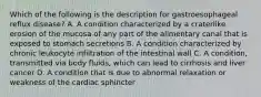 Which of the following is the description for gastroesophageal reflux disease? A. A condition characterized by a craterlike erosion of the mucosa of any part of the alimentary canal that is exposed to stomach secretions B. A condition characterized by chronic leukocyte infiltration of the intestinal wall C. A condition, transmitted via body fluids, which can lead to cirrhosis and liver cancer D. A condition that is due to abnormal relaxation or weakness of the cardiac sphincter