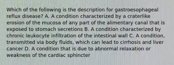 Which of the following is the description for gastroesophageal reflux disease? A. A condition characterized by a craterlike erosion of the mucosa of any part of the alimentary canal that is exposed to stomach secretions B. A condition characterized by chronic leukocyte infiltration of the intestinal wall C. A condition, transmitted via body fluids, which can lead to cirrhosis and liver cancer D. A condition that is due to abnormal relaxation or weakness of the cardiac sphincter