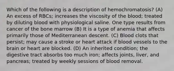 Which of the following is a description of hemochromatosis? (A) An excess of RBCs; increases the viscosity of the blood; treated by diluting blood with physiological saline. One type results from cancer of the bone marrow (B) It is a type of anemia that affects primarily those of Mediterranean descent. (C) Blood clots that persist; may cause a stroke or heart attack if blood vessels to the brain or heart are blocked. (D) An inherited condition; the digestive tract absorbs too much iron; affects joints, liver, and pancreas; treated by weekly sessions of blood removal.