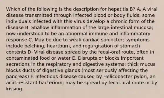 Which of the following is the description for hepatitis B? A. A viral disease transmitted through infected blood or body fluids; some individuals infected with this virus develop a chronic form of the disease B. Shallow inflammation of the large-intestinal mucosa; now understood to be an abnormal immune and inflammatory response C. May be due to weak cardiac sphincter; symptoms include belching, heartburn, and regurgitation of stomach contents D. Viral disease spread by the fecal-oral route, often in contaminated food or water E. Disrupts or blocks important secretions in the respiratory and digestive systems; thick mucus blocks ducts of digestive glands (most seriously affecting the pancreas) F. Infectious disease caused by Helicobacter pylori, an acid-resistant bacterium; may be spread by fecal-oral route or by kissing