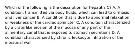 Which of the following is the description for hepatitis C? A. A condition, transmitted via body fluids, which can lead to cirrhosis and liver cancer B. A condition that is due to abnormal relaxation or weakness of the cardiac sphincter C. A condition characterized by a craterlike erosion of the mucosa of any part of the alimentary canal that is exposed to stomach secretions D. A condition characterized by chronic leukocyte infiltration of the intestinal wall