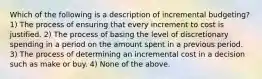 Which of the following is a description of incremental budgeting? 1) The process of ensuring that every increment to cost is justified. 2) The process of basing the level of discretionary spending in a period on the amount spent in a previous period. 3) The process of determining an incremental cost in a decision such as make or buy. 4) None of the above.