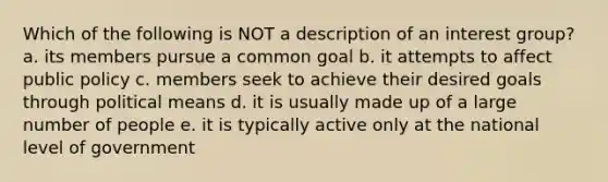 Which of the following is NOT a description of an interest group? a. its members pursue a common goal b. it attempts to affect public policy c. members seek to achieve their desired goals through political means d. it is usually made up of a large number of people e. it is typically active only at the national level of government