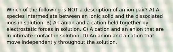 Which of the following is NOT a description of an ion pair? A) A species intermediate between an ionic solid and the dissociated ions in solution. B) An anion and a cation held together by electrostatic forces in solution. C) A cation and an anion that are in intimate contact in solution. D) An anion and a cation that move independently throughout the solution.