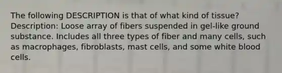 The following DESCRIPTION is that of what kind of tissue? Description: Loose array of fibers suspended in gel-like ground substance. Includes all three types of fiber and many cells, such as macrophages, fibroblasts, mast cells, and some white blood cells.